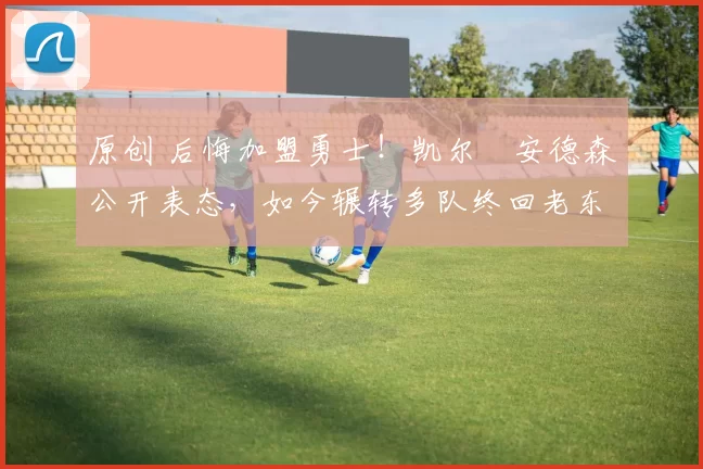 原创 后悔加盟勇士！凯尔・安德森公开表态，如今辗转多队终回老东家