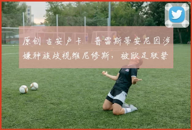 原创 吉安卢卡・普雷斯蒂安尼因涉嫌种族歧视维尼修斯，被欧足联禁赛