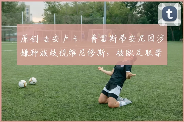 原创 吉安卢卡・普雷斯蒂安尼因涉嫌种族歧视维尼修斯，被欧足联禁赛