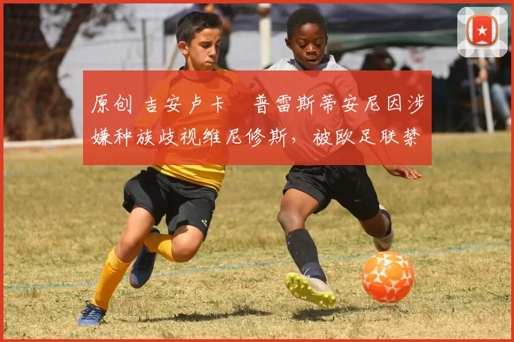 原创 吉安卢卡・普雷斯蒂安尼因涉嫌种族歧视维尼修斯，被欧足联禁赛