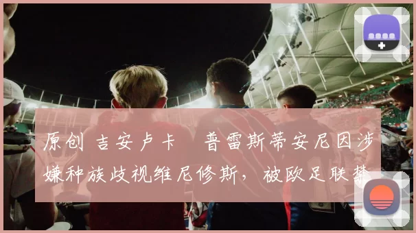 原创 吉安卢卡・普雷斯蒂安尼因涉嫌种族歧视维尼修斯,被欧足联禁赛