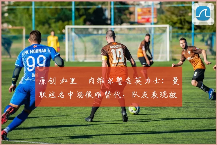 原创 加里・内维尔警告英力士:曼联这名中场很难替代,队友表现被赞 “离谱”