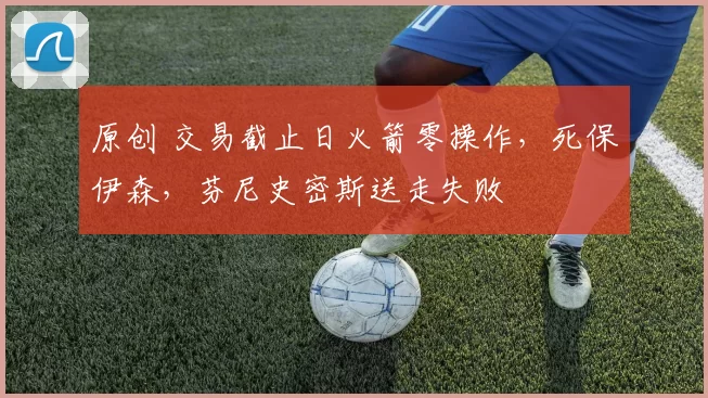 原创 交易截止日火箭零操作，死保伊森，芬尼史密斯送走失败