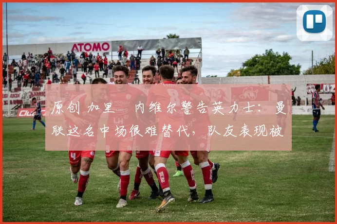 原创 加里・内维尔警告英力士:曼联这名中场很难替代,队友表现被赞 “离谱”