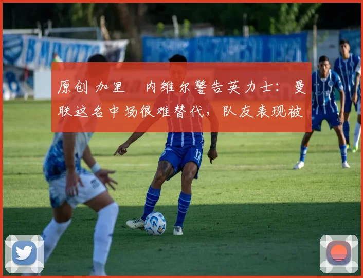 原创 加里・内维尔警告英力士：曼联这名中场很难替代，队友表现被赞 “离谱”