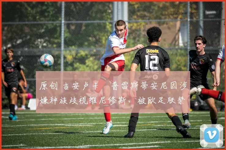 原创 吉安卢卡・普雷斯蒂安尼因涉嫌种族歧视维尼修斯，被欧足联禁赛