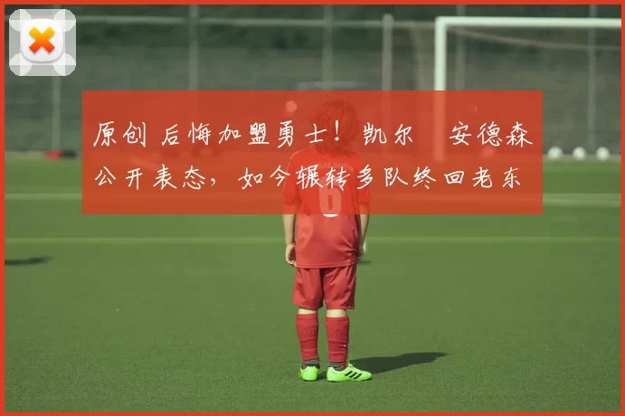 原创 后悔加盟勇士！凯尔・安德森公开表态，如今辗转多队终回老东家