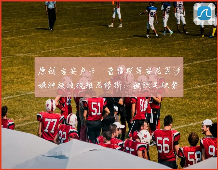 原创 吉安卢卡・普雷斯蒂安尼因涉嫌种族歧视维尼修斯，被欧足联禁赛