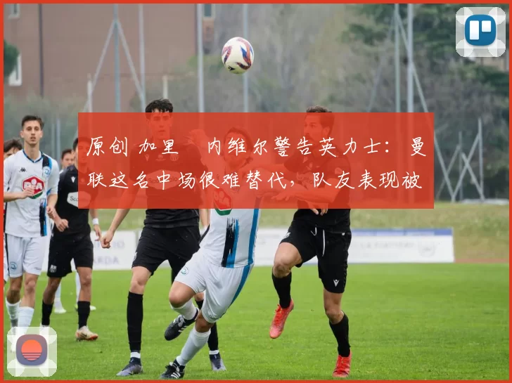 原创 加里・内维尔警告英力士：曼联这名中场很难替代，队友表现被赞 “离谱”