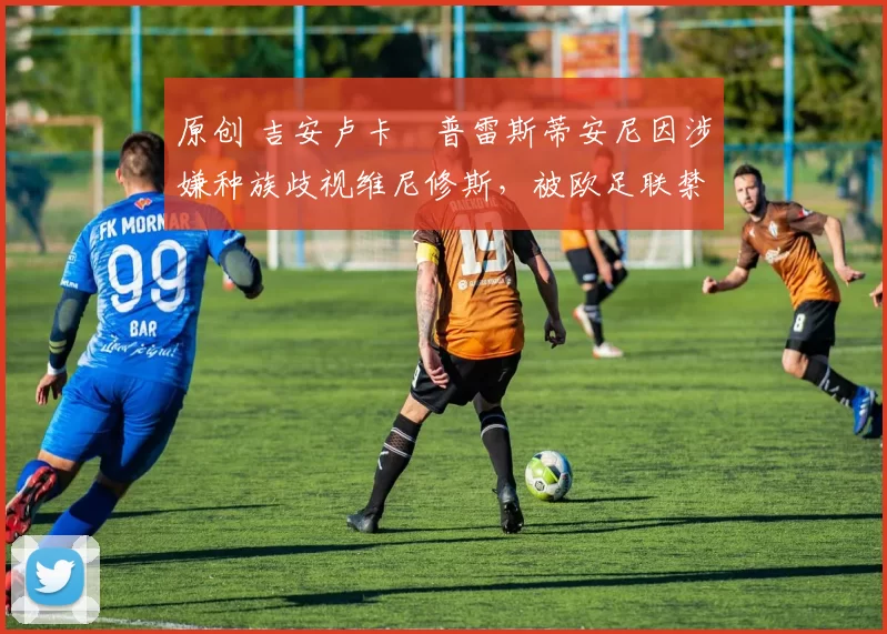 原创 吉安卢卡・普雷斯蒂安尼因涉嫌种族歧视维尼修斯，被欧足联禁赛