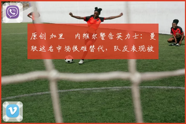 原创 加里・内维尔警告英力士:曼联这名中场很难替代,队友表现被赞 “离谱”