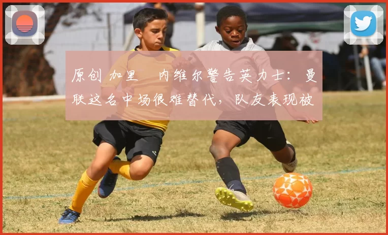 原创 加里・内维尔警告英力士:曼联这名中场很难替代,队友表现被赞 “离谱”