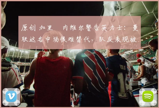 原创 加里・内维尔警告英力士：曼联这名中场很难替代，队友表现被赞 “离谱”