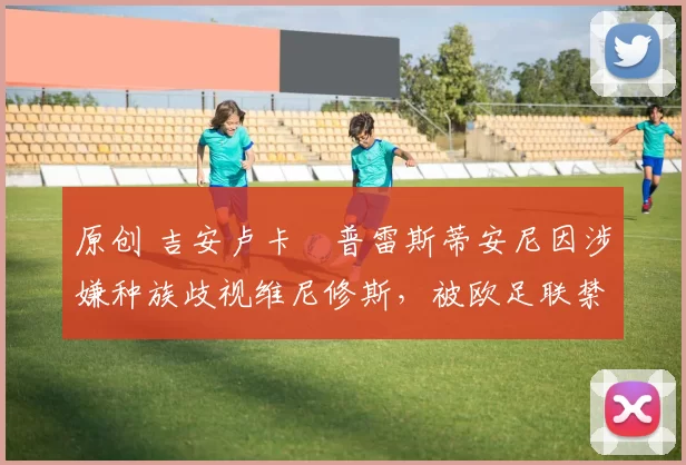 原创 吉安卢卡・普雷斯蒂安尼因涉嫌种族歧视维尼修斯，被欧足联禁赛