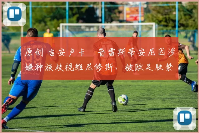 原创 吉安卢卡・普雷斯蒂安尼因涉嫌种族歧视维尼修斯，被欧足联禁赛