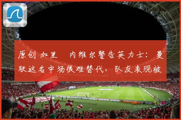 原创 加里・内维尔警告英力士：曼联这名中场很难替代，队友表现被赞 “离谱”