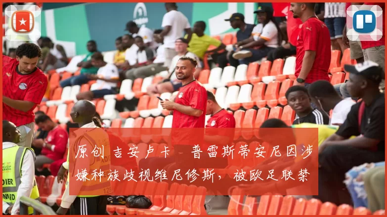原创 吉安卢卡・普雷斯蒂安尼因涉嫌种族歧视维尼修斯，被欧足联禁赛
