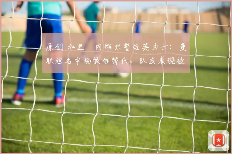 原创 加里・内维尔警告英力士:曼联这名中场很难替代,队友表现被赞 “离谱”