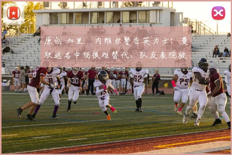 原创 加里・内维尔警告英力士：曼联这名中场很难替代，队友表现被赞 “离谱”