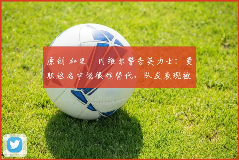 原创 加里・内维尔警告英力士：曼联这名中场很难替代，队友表现被赞 “离谱”