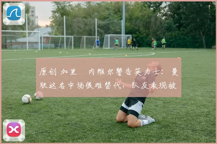 原创 加里・内维尔警告英力士：曼联这名中场很难替代，队友表现被赞 “离谱”