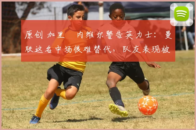 原创 加里・内维尔警告英力士：曼联这名中场很难替代，队友表现被赞 “离谱”