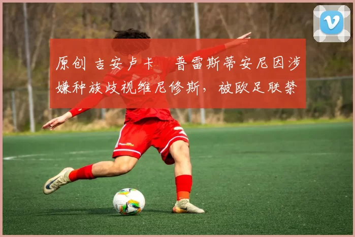 原创 吉安卢卡・普雷斯蒂安尼因涉嫌种族歧视维尼修斯,被欧足联禁赛