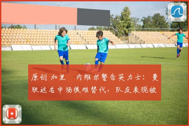 原创 加里・内维尔警告英力士：曼联这名中场很难替代，队友表现被赞 “离谱”