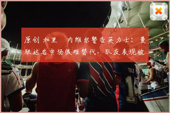 原创 加里・内维尔警告英力士：曼联这名中场很难替代，队友表现被赞 “离谱”