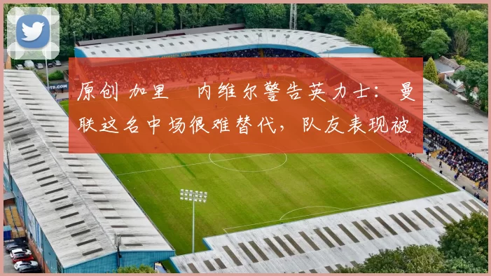 原创 加里・内维尔警告英力士:曼联这名中场很难替代,队友表现被赞 “离谱”