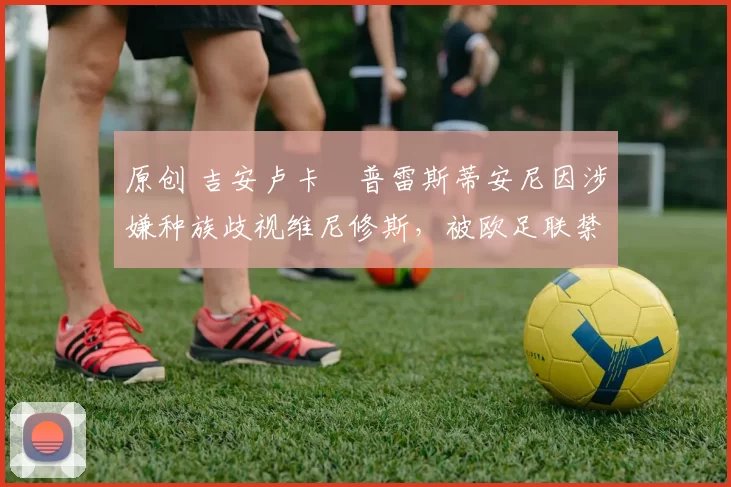 原创 吉安卢卡・普雷斯蒂安尼因涉嫌种族歧视维尼修斯，被欧足联禁赛