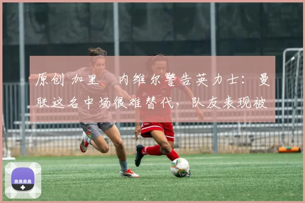 原创 加里・内维尔警告英力士：曼联这名中场很难替代，队友表现被赞 “离谱”