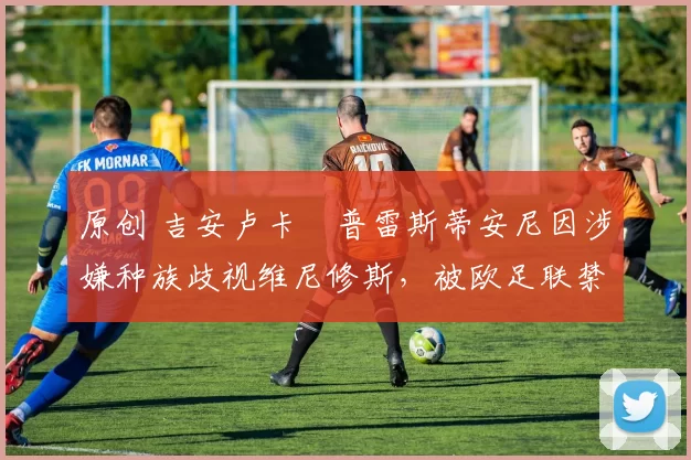 原创 吉安卢卡・普雷斯蒂安尼因涉嫌种族歧视维尼修斯，被欧足联禁赛