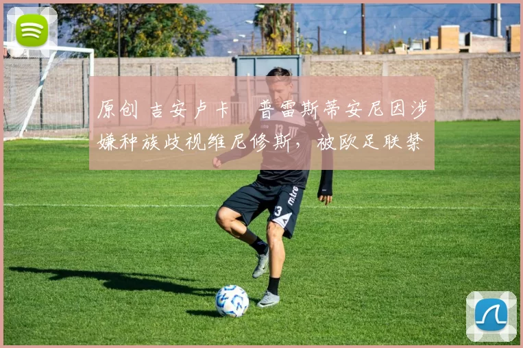 原创 吉安卢卡・普雷斯蒂安尼因涉嫌种族歧视维尼修斯，被欧足联禁赛