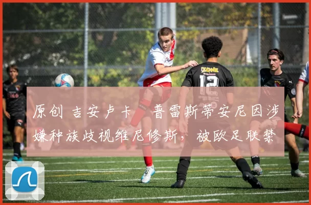 原创 吉安卢卡・普雷斯蒂安尼因涉嫌种族歧视维尼修斯，被欧足联禁赛