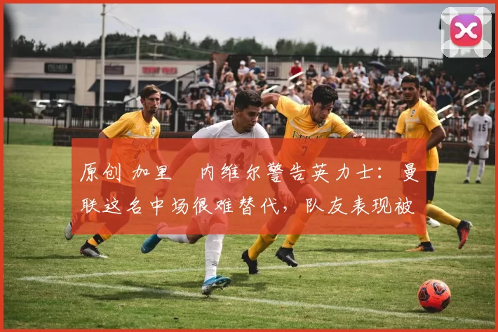 原创 加里・内维尔警告英力士：曼联这名中场很难替代，队友表现被赞 “离谱”