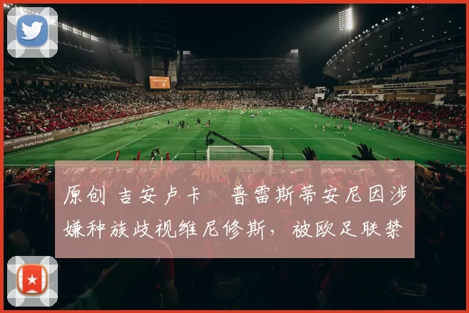 原创 吉安卢卡・普雷斯蒂安尼因涉嫌种族歧视维尼修斯，被欧足联禁赛