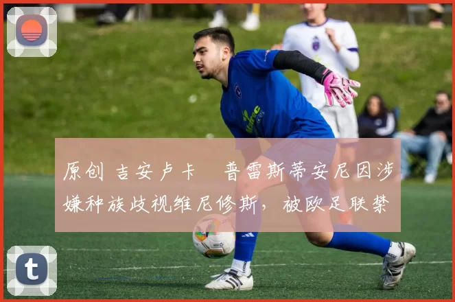 原创 吉安卢卡・普雷斯蒂安尼因涉嫌种族歧视维尼修斯，被欧足联禁赛