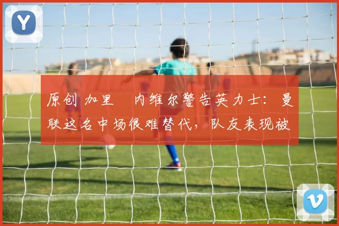 原创 加里・内维尔警告英力士：曼联这名中场很难替代，队友表现被赞 “离谱”