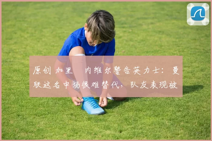 原创 加里・内维尔警告英力士：曼联这名中场很难替代，队友表现被赞 “离谱”