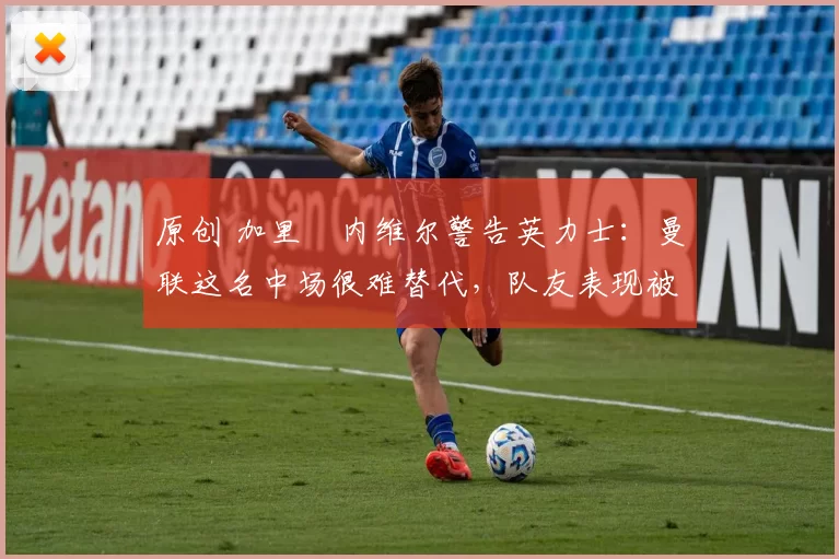 原创 加里・内维尔警告英力士：曼联这名中场很难替代，队友表现被赞 “离谱”