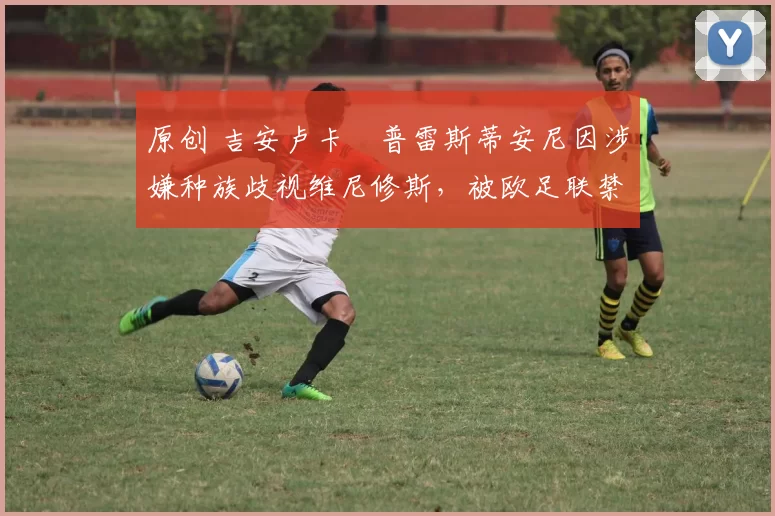 原创 吉安卢卡・普雷斯蒂安尼因涉嫌种族歧视维尼修斯,被欧足联禁赛