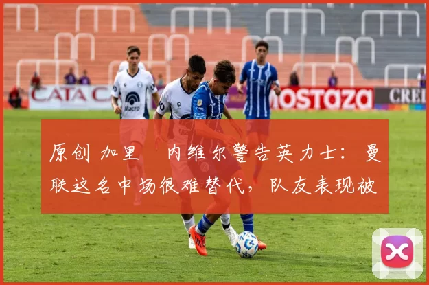 原创 加里・内维尔警告英力士：曼联这名中场很难替代，队友表现被赞 “离谱”
