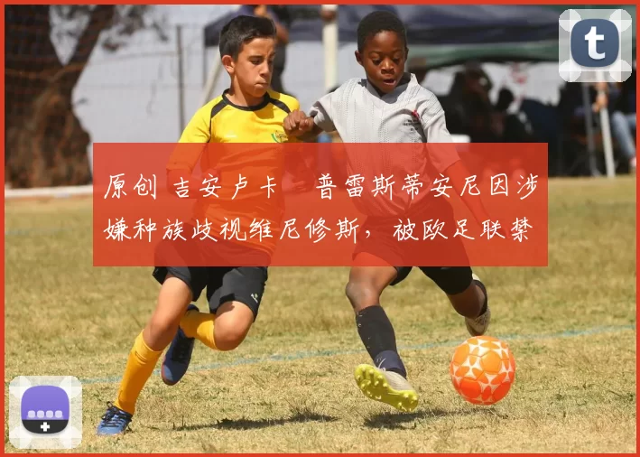 原创 吉安卢卡・普雷斯蒂安尼因涉嫌种族歧视维尼修斯，被欧足联禁赛