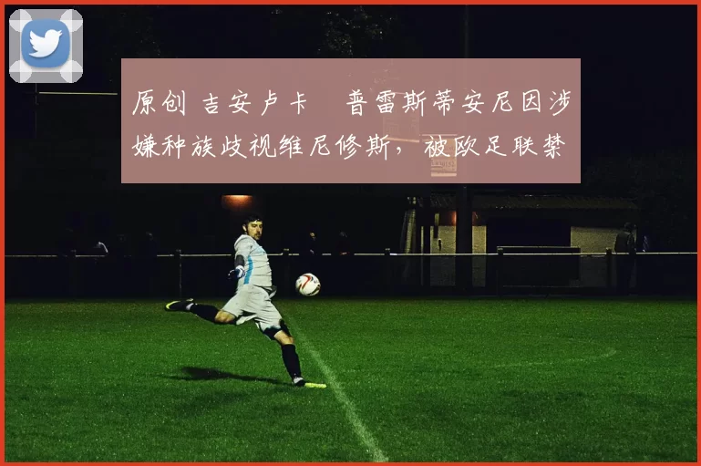 原创 吉安卢卡・普雷斯蒂安尼因涉嫌种族歧视维尼修斯，被欧足联禁赛