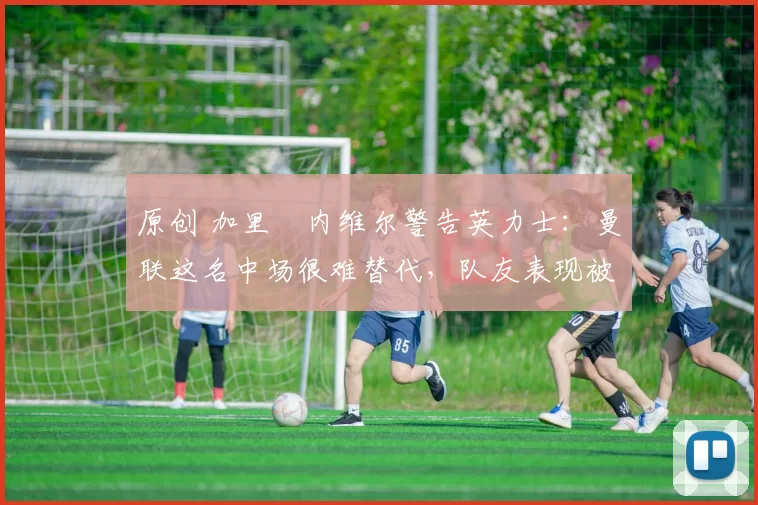 原创 加里・内维尔警告英力士：曼联这名中场很难替代，队友表现被赞 “离谱”