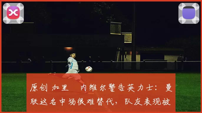 原创 加里・内维尔警告英力士:曼联这名中场很难替代,队友表现被赞 “离谱”