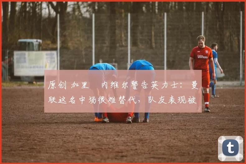 原创 加里・内维尔警告英力士:曼联这名中场很难替代,队友表现被赞 “离谱”