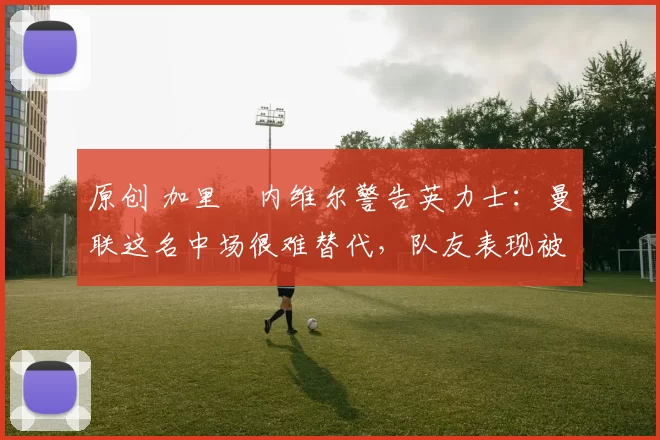 原创 加里・内维尔警告英力士：曼联这名中场很难替代，队友表现被赞 “离谱”