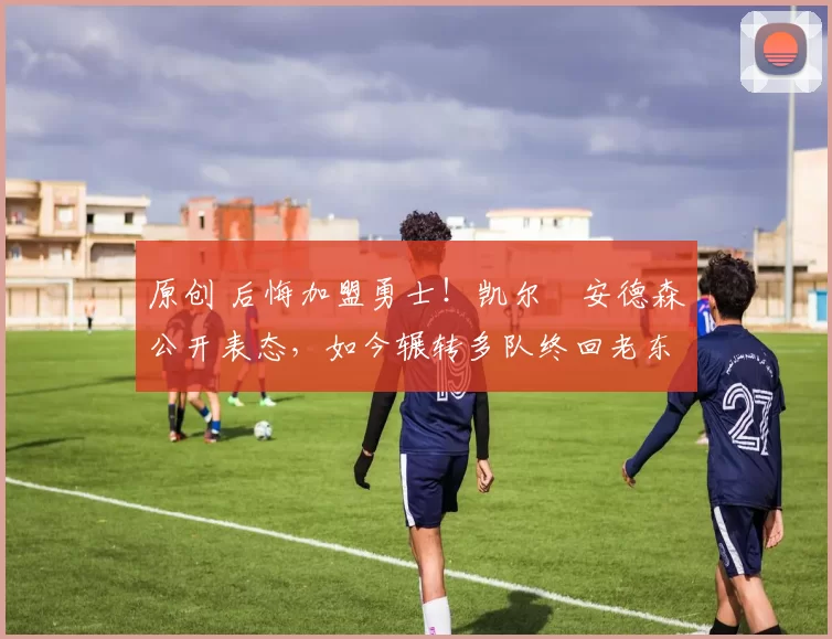 原创 后悔加盟勇士！凯尔・安德森公开表态，如今辗转多队终回老东家